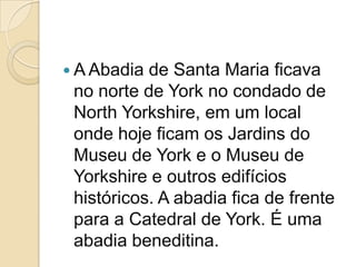  A Abadia de Santa Maria ficava
 no norte de York no condado de
 North Yorkshire, em um local
 onde hoje ficam os Jardins do
 Museu de York e o Museu de
 Yorkshire e outros edifícios
 históricos. A abadia fica de frente
 para a Catedral de York. É uma
 abadia beneditina.
 