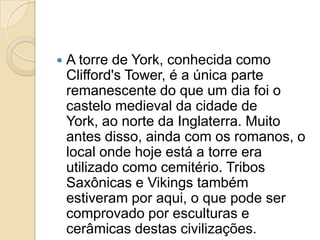    A torre de York, conhecida como
    Clifford's Tower, é a única parte
    remanescente do que um dia foi o
    castelo medieval da cidade de
    York, ao norte da Inglaterra. Muito
    antes disso, ainda com os romanos, o
    local onde hoje está a torre era
    utilizado como cemitério. Tribos
    Saxônicas e Vikings também
    estiveram por aqui, o que pode ser
    comprovado por esculturas e
    cerâmicas destas civilizações.
 
