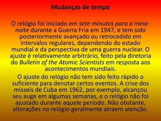 Mudanças de tempo
O relógio foi iniciado em sete minutos para a meia-
noite durante a Guerra Fria em 1947, e tem sido
posteriormente avançado ou retrocedido em
intervalos regulares, dependendo do estado
mundial e da perspectiva de uma guerra nuclear. O
ajuste é relativamente arbitrário, feito pela diretoria
do Bulletin of the Atomic Scientists em resposta aos
acontecimentos mundiais.
O ajuste do relógio não tem sido feito rápido o
suficiente para denotar certos eventos. A crise dos
mísseis de Cuba em 1962, por exemplo, alcançou
seu auge em algumas semanas, e o relógio não foi
ajustado durante aquele período. Não obstante,
alterações no relógio geralmente atraem atenção.
 