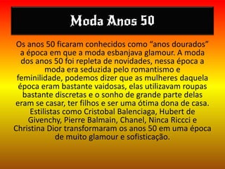 Moda Anos 50
Os anos 50 ficaram conhecidos como “anos dourados”
a época em que a moda esbanjava glamour. A moda
dos anos 50 foi repleta de novidades, nessa época a
moda era seduzida pelo romantismo e
feminilidade, podemos dizer que as mulheres daquela
época eram bastante vaidosas, elas utilizavam roupas
bastante discretas e o sonho de grande parte delas
eram se casar, ter filhos e ser uma ótima dona de casa.
Estilistas como Cristobal Balenciaga, Hubert de
Givenchy, Pierre Balmain, Chanel, Ninca Riccci e
Christina Dior transformaram os anos 50 em uma época
de muito glamour e sofisticação.
 