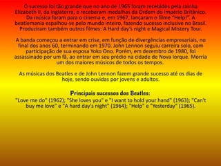 O sucesso foi tão grande que no ano de 1965 foram recebidos pela rainha
Elizabeth II, da Inglaterra, e receberam medalhas da Ordem do Império Britânico.
Da música foram para o cinema e, em 1967, lançaram o filme “Help!”. A
beatlemania espalhou-se pelo mundo inteiro, fazendo sucesso inclusive no Brasil.
Produziram também outros filmes: A Hard day’s night e Magical Mistery Tour.
A banda começou a entrar em crise, em função de divergências empresariais, no
final dos anos 60, terminando em 1970. John Lennon seguiu carreira solo, com
participação de sua esposa Yoko Ono. Porém, em dezembro de 1980, foi
assassinado por um fã, ao entrar em seu prédio na cidade de Nova Iorque. Morria
um dos maiores músicos de todos os tempos.
As músicas dos Beatles e de John Lennon fazem grande sucesso até os dias de
hoje, sendo ouvidas por jovens e adultos.
Principais sucessos dos Beatles:
"Love me do" (1962); "She loves you" e "I want to hold your hand" (1963); "Can't
buy me love" e "A hard day's night" (1964); "Help" e "Yesterday" (1965).
 