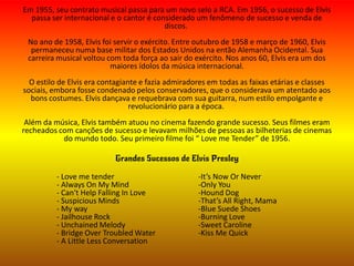 Em 1955, seu contrato musical passa para um novo selo a RCA. Em 1956, o sucesso de Elvis
passa ser internacional e o cantor é considerado um fenômeno de sucesso e venda de
discos.
No ano de 1958, Elvis foi servir o exército. Entre outubro de 1958 e março de 1960, Elvis
permaneceu numa base militar dos Estados Unidos na então Alemanha Ocidental. Sua
carreira musical voltou com toda força ao sair do exército. Nos anos 60, Elvis era um dos
maiores ídolos da música internacional.
O estilo de Elvis era contagiante e fazia admiradores em todas as faixas etárias e classes
sociais, embora fosse condenado pelos conservadores, que o considerava um atentado aos
bons costumes. Elvis dançava e requebrava com sua guitarra, num estilo empolgante e
revolucionário para a época.
Além da música, Elvis também atuou no cinema fazendo grande sucesso. Seus filmes eram
recheados com canções de sucesso e levavam milhões de pessoas as bilheterias de cinemas
do mundo todo. Seu primeiro filme foi “ Love me Tender” de 1956.
Grandes Sucessos de Elvis Presley
- Love me tender -It’s Now Or Never
- Always On My Mind -Only You
- Can't Help Falling In Love -Hound Dog
- Suspicious Minds -That’s All Right, Mama
- My way -Blue Suede Shoes
- Jailhouse Rock -Burning Love
- Unchained Melody -Sweet Caroline
- Bridge Over Troubled Water -Kiss Me Quick
- A Little Less Conversation
 