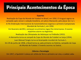 Principais Acontecimentos da Época
Esportes
Realização da Copa do Mundo de Futebol no Brasil, em 1950. O Uruguai sagrou-se
campeão após vencer a seleção brasileira, em pleno Maracanã, pelo placar de 2 a 1.
A FIA (Federação Internacional de Automobilismo) organiza o primeiro Campeonato
Mundial de Formula 1, em 1950.
Em fevereiro de1951, começam os primeiros Jogos Pan-Americanos. O evento
esportivo ocorre na Argentina.
Realização das Olimpíadas de Helsinque na Finlândia (1952).
A Alemanha torna-se campeã da Copa do Mundo de Futebol na Suíça (1954).
Juan Manuel Fangio torna-se bicampeão mundial de Formula 1.
Em 29 de junho de 1958, o Brasil torna-se, pela primeira na história, campeão da Copa
do Mundo de Futebol. O evento ocorreu na Suécia.
Ciência e Tecnologia
Em 1957, o Sputinik II coloca em orbita da Terra o primeiro ser vivo, a cadela Laika.
 