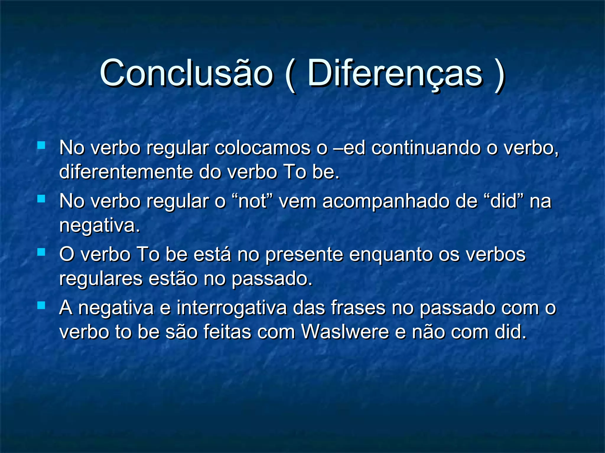 Conclusão ( Diferenças )Conclusão ( Diferenças )
 No verbo regular colocamos o –ed continuando o verbo,No verbo regular colocamos o –ed continuando o verbo,
diferentemente do verbo To be.diferentemente do verbo To be.
 No verbo regular o “not” vem acompanhado de “did” naNo verbo regular o “not” vem acompanhado de “did” na
negativa.negativa.
 O verbo To be está no presente enquanto os verbosO verbo To be está no presente enquanto os verbos
regulares estão no passado.regulares estão no passado.
 A negativa e interrogativa das frases no passado com oA negativa e interrogativa das frases no passado com o
verbo to be são feitas com Waslwere e não com did.verbo to be são feitas com Waslwere e não com did.
 