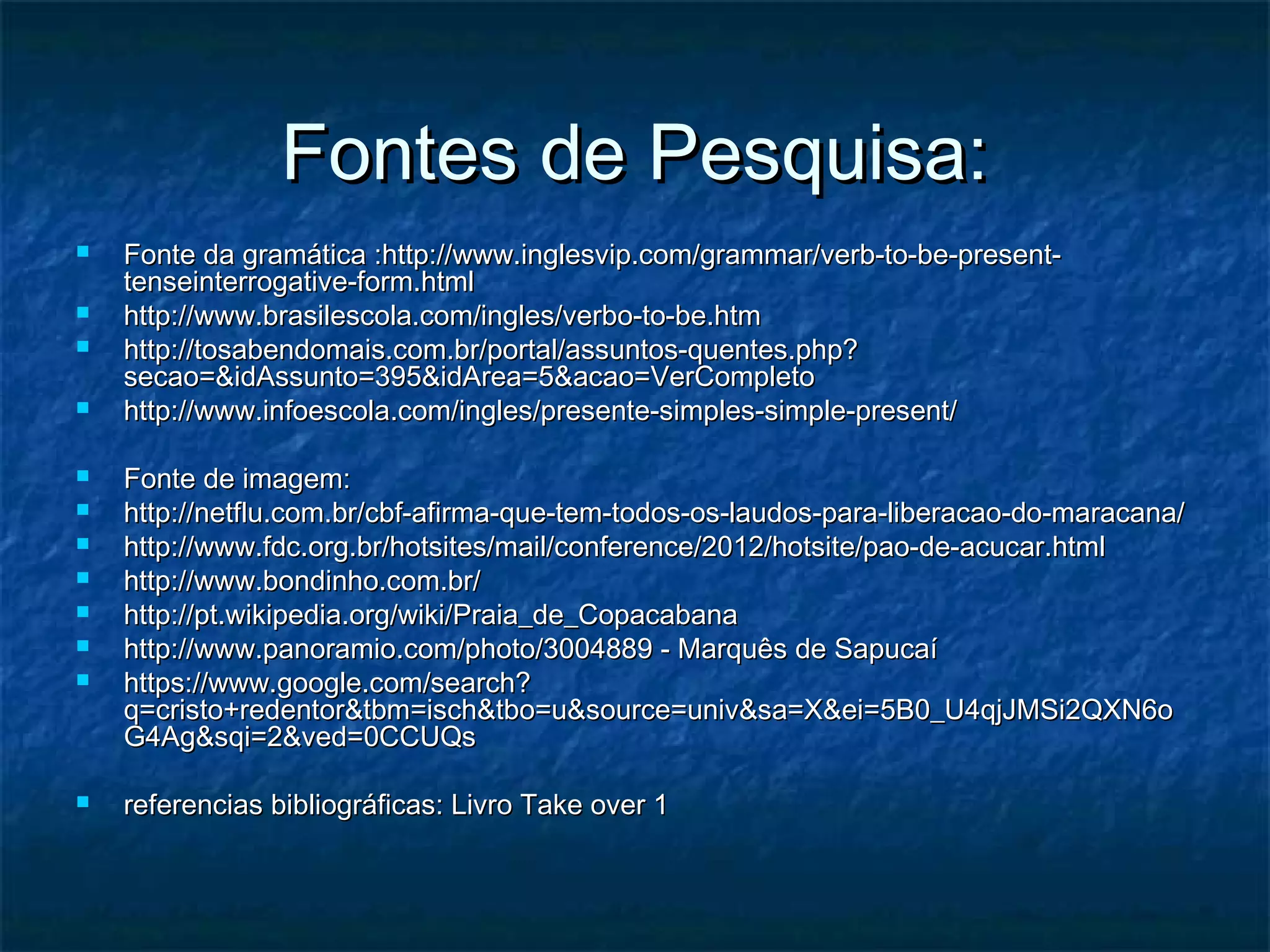 Fontes de Pesquisa:Fontes de Pesquisa:
 Fonte da gramática :http://www.inglesvip.com/grammar/verb-to-be-present-Fonte da gramática :http://www.inglesvip.com/grammar/verb-to-be-present-
tenseinterrogative-form.htmltenseinterrogative-form.html
 http://www.brasilescola.com/ingles/verbo-to-be.htmhttp://www.brasilescola.com/ingles/verbo-to-be.htm
 http://tosabendomais.com.br/portal/assuntos-quentes.php?http://tosabendomais.com.br/portal/assuntos-quentes.php?
secao=&idAssunto=395&idArea=5&acao=VerCompletosecao=&idAssunto=395&idArea=5&acao=VerCompleto
 http://www.infoescola.com/ingles/presente-simples-simple-present/http://www.infoescola.com/ingles/presente-simples-simple-present/
 Fonte de imagem:Fonte de imagem:
 http://netflu.com.br/cbf-afirma-que-tem-todos-os-laudos-para-liberacao-do-maracana/http://netflu.com.br/cbf-afirma-que-tem-todos-os-laudos-para-liberacao-do-maracana/
 http://www.fdc.org.br/hotsites/mail/conference/2012/hotsite/pao-de-acucar.htmlhttp://www.fdc.org.br/hotsites/mail/conference/2012/hotsite/pao-de-acucar.html
 http://www.bondinho.com.br/http://www.bondinho.com.br/
 http://pt.wikipedia.org/wiki/Praia_de_Copacabanahttp://pt.wikipedia.org/wiki/Praia_de_Copacabana
 http://www.panoramio.com/photo/3004889 - Marquês de Sapucaíhttp://www.panoramio.com/photo/3004889 - Marquês de Sapucaí
 https://www.google.com/search?https://www.google.com/search?
q=cristo+redentor&tbm=isch&tbo=u&source=univ&sa=X&ei=5B0_U4qjJMSi2QXN6oq=cristo+redentor&tbm=isch&tbo=u&source=univ&sa=X&ei=5B0_U4qjJMSi2QXN6o
G4Ag&sqi=2&ved=0CCUQsG4Ag&sqi=2&ved=0CCUQs
 referencias bibliográficas: Livro Take over 1referencias bibliográficas: Livro Take over 1
 