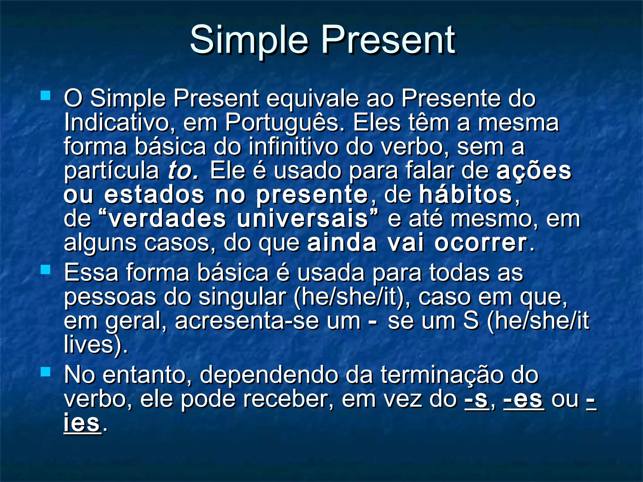 Simple PresentSimple Present
 O Simple Present equivale ao Presente doO Simple Present equivale ao Presente do
Indicativo, em Português. Eles têm a mesmaIndicativo, em Português. Eles têm a mesma
forma básica do infinitivo do verbo, sem aforma básica do infinitivo do verbo, sem a
partículapartícula to.to. Ele é usado para falar de Ele é usado para falar de açõesações
ou estados no presenteou estados no presente , de, de hábitoshábitos,,
de de “verdades universais”“verdades universais”  e até mesmo, em e até mesmo, em
alguns casos, do quealguns casos, do que ainda vai ocorrerainda vai ocorrer ..
 Essa forma básica é usada para todas asEssa forma básica é usada para todas as
pessoas do singular (he/she/it), caso em que,pessoas do singular (he/she/it), caso em que,
em geral, acresenta-se umem geral, acresenta-se um -- se um S (he/she/itse um S (he/she/it
lives).lives).
 No entanto, dependendo da terminação doNo entanto, dependendo da terminação do
verbo, ele pode receber, em vez do verbo, ele pode receber, em vez do -s-s, , -es-es ou  ou --
iesies..
 