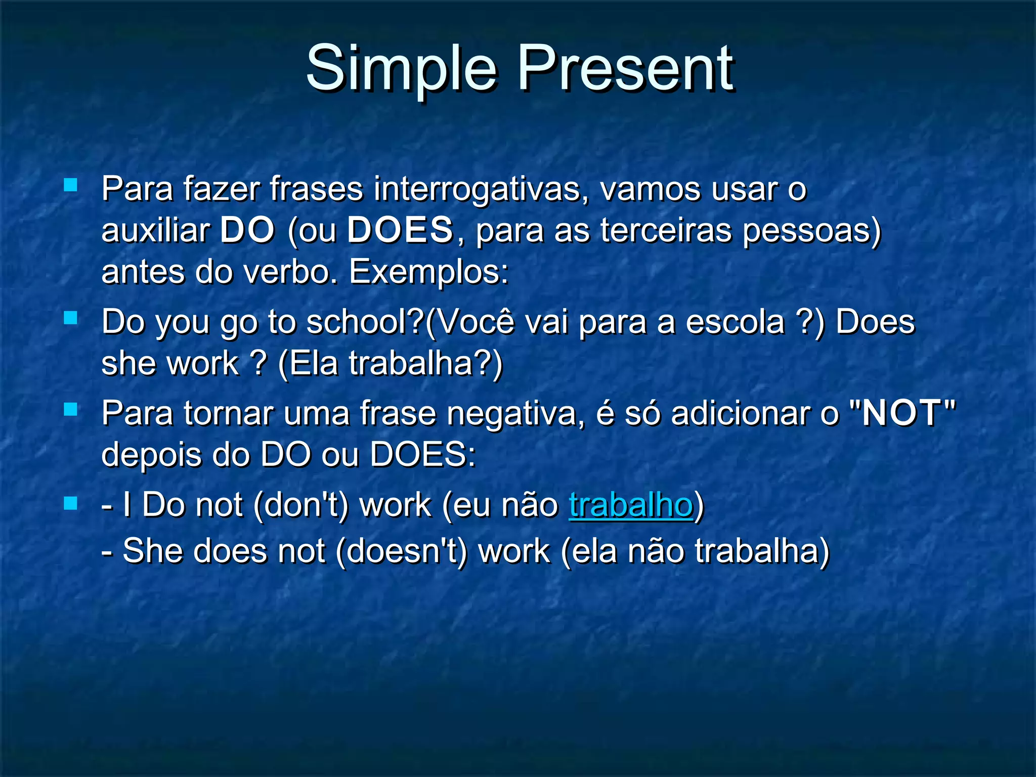Simple PresentSimple Present
 Para fazer frases interrogativas, vamos usar oPara fazer frases interrogativas, vamos usar o
auxiliar auxiliar DODO (ou  (ou DOESDOES, para as terceiras pessoas), para as terceiras pessoas)
antes do verbo. Exemplos:antes do verbo. Exemplos:
 Do you go to school?(Você vai para a escola ?) DoesDo you go to school?(Você vai para a escola ?) Does
she work ? (Ela trabalha?)she work ? (Ela trabalha?)
 Para tornar uma frase negativa, é só adicionar o "Para tornar uma frase negativa, é só adicionar o "NOTNOT""
depois do DO ou DOES:depois do DO ou DOES:
 - I Do not (don't) work (eu não - I Do not (don't) work (eu não trabalhotrabalho))
- She does not (doesn't) work (ela não trabalha)- She does not (doesn't) work (ela não trabalha)
 