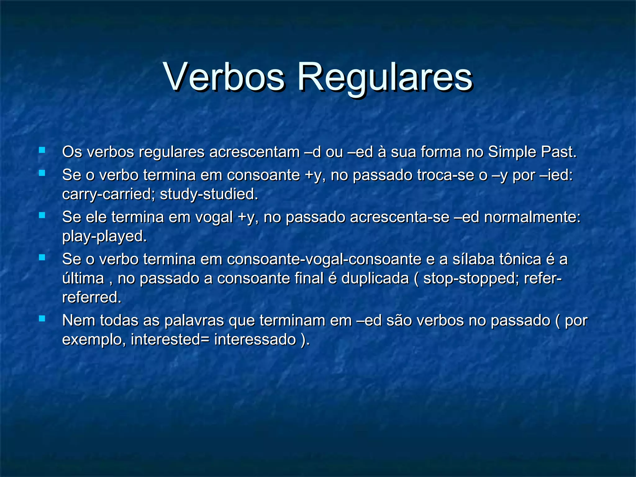 Verbos RegularesVerbos Regulares
 Os verbos regulares acrescentam –d ou –ed à sua forma no Simple Past.Os verbos regulares acrescentam –d ou –ed à sua forma no Simple Past.
 Se o verbo termina em consoante +y, no passado troca-se o –y por –ied:Se o verbo termina em consoante +y, no passado troca-se o –y por –ied:
carry-carried; study-studied.carry-carried; study-studied.
 Se ele termina em vogal +y, no passado acrescenta-se –ed normalmente:Se ele termina em vogal +y, no passado acrescenta-se –ed normalmente:
play-played.play-played.
 Se o verbo termina em consoante-vogal-consoante e a sílaba tônica é aSe o verbo termina em consoante-vogal-consoante e a sílaba tônica é a
última , no passado a consoante final é duplicada ( stop-stopped; refer-última , no passado a consoante final é duplicada ( stop-stopped; refer-
referred.referred.
 Nem todas as palavras que terminam em –ed são verbos no passado ( porNem todas as palavras que terminam em –ed são verbos no passado ( por
exemplo, interested= interessado ).exemplo, interested= interessado ).
 