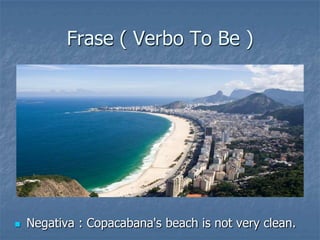 Frase ( Verbo To Be )
 Negativa : Copacabana's beach is not very clean.
 