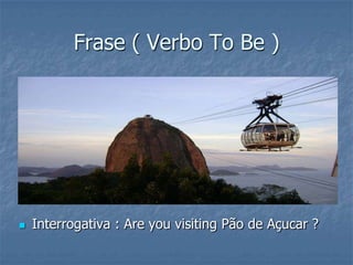 Frase ( Verbo To Be )
 Interrogativa : Are you visiting Pão de Açucar ?
 