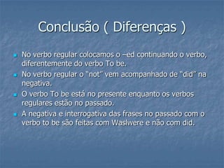 Conclusão ( Diferenças )
 No verbo regular colocamos o –ed continuando o verbo,
diferentemente do verbo To be.
 No verbo regular o “not” vem acompanhado de “did” na
negativa.
 O verbo To be está no presente enquanto os verbos
regulares estão no passado.
 A negativa e interrogativa das frases no passado com o
verbo to be são feitas com Waslwere e não com did.
 