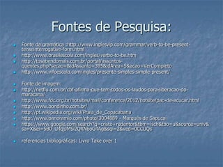 Fontes de Pesquisa:
 Fonte da gramática :http://www.inglesvip.com/grammar/verb-to-be-present-
tenseinterrogative-form.html
 http://www.brasilescola.com/ingles/verbo-to-be.htm
 http://tosabendomais.com.br/portal/assuntos-
quentes.php?secao=&idAssunto=395&idArea=5&acao=VerCompleto
 http://www.infoescola.com/ingles/presente-simples-simple-present/
 Fonte de imagem:
 http://netflu.com.br/cbf-afirma-que-tem-todos-os-laudos-para-liberacao-do-
maracana/
 http://www.fdc.org.br/hotsites/mail/conference/2012/hotsite/pao-de-acucar.html
 http://www.bondinho.com.br/
 http://pt.wikipedia.org/wiki/Praia_de_Copacabana
 http://www.panoramio.com/photo/3004889 - Marquês de Sapucaí
 https://www.google.com/search?q=cristo+redentor&tbm=isch&tbo=u&source=univ&
sa=X&ei=5B0_U4qjJMSi2QXN6oG4Ag&sqi=2&ved=0CCUQs
 referencias bibliográficas: Livro Take over 1
 