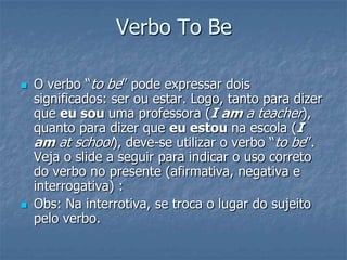Verbo To Be
 O verbo “to be” pode expressar dois
significados: ser ou estar. Logo, tanto para dizer
que eu sou uma professora (I am a teacher),
quanto para dizer que eu estou na escola (I
am at school), deve-se utilizar o verbo “to be”.
Veja o slide a seguir para indicar o uso correto
do verbo no presente (afirmativa, negativa e
interrogativa) :
 Obs: Na interrotiva, se troca o lugar do sujeito
pelo verbo.
 
