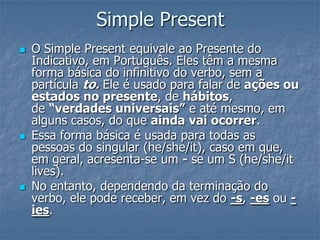Simple Present
 O Simple Present equivale ao Presente do
Indicativo, em Português. Eles têm a mesma
forma básica do infinitivo do verbo, sem a
partícula to. Ele é usado para falar de ações ou
estados no presente, de hábitos,
de “verdades universais” e até mesmo, em
alguns casos, do que ainda vai ocorrer.
 Essa forma básica é usada para todas as
pessoas do singular (he/she/it), caso em que,
em geral, acresenta-se um - se um S (he/she/it
lives).
 No entanto, dependendo da terminação do
verbo, ele pode receber, em vez do -s, -es ou -
ies.
 