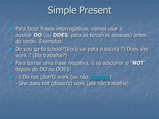 Simple Present
 Para fazer frases interrogativas, vamos usar o
auxiliar DO (ou DOES, para as terceiras pessoas) antes
do verbo. Exemplos:
 Do you go to school?(Você vai para a escola ?) Does she
work ? (Ela trabalha?)
 Para tornar uma frase negativa, é só adicionar o "NOT"
depois do DO ou DOES:
 - I Do not (don't) work (eu não trabalho)
- She does not (doesn't) work (ela não trabalha)
 