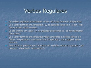 Verbos Regulares
 Os verbos regulares acrescentam –d ou –ed à sua forma no Simple Past.
 Se o verbo termina em consoante +y, no passado troca-se o –y por –ied:
carry-carried; study-studied.
 Se ele termina em vogal +y, no passado acrescenta-se –ed normalmente:
play-played.
 Se o verbo termina em consoante-vogal-consoante e a sílaba tônica é a
última , no passado a consoante final é duplicada ( stop-stopped; refer-
referred.
 Nem todas as palavras que terminam em –ed são verbos no passado ( por
exemplo, interested= interessado ).
 