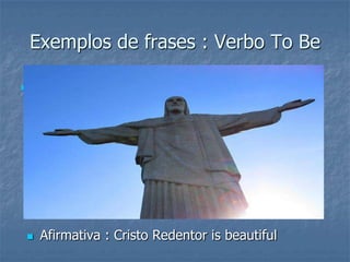 Exemplos de frases : Verbo To Be
 .
 Afirmativa : Cristo Redentor is beautiful
 