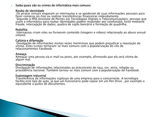  Saiba quais são os crimes de informática mais comuns:
Roubo de identidade
Os piratas virtuais enganam os internautas e se apoderam de suas informações pessoais para
fazer compras on-line ou realizar transferências financeiras indevidamente.
Segundo o IPDI (Instituto de Peritos em Tecnologias Digitais e Telecomunicações), pessoas que
usam a informática para roubar identidades podem responder por estelionato, furto mediante
fraude, intercepção de dados, quebra de sigilo bancário e formação de quadrilha.
Pedofilia
Internautas criam sites ou fornecem conteúdo (imagens e vídeos) relacionado ao abuso sexual
infantil.
Calúnia e difamação
Divulgação de informações muitas vezes mentirosas que podem prejudicar a reputação da
vítima. Estes crimes tornaram-se mais comuns com a popularização do site de
relacionamentos Facebook.
Ameaça
Ameaçar uma pessoa via e-mail ou posts, por exemplo, afirmando que ela será vítima de
algum mal.
Discriminação
Divulgação de informações relacionadas ao preconceito de raça, cor, etnia, religião ou
procedência nacional. Também tornou-se mais comum com a popularização do Facebook.
Espionagem industrial
Transferência de informações sigilosas de uma empresa para o concorrente. A tecnologia
facilita este tipo de ação, já que um funcionário pode copiar em um Pen Drive , por exemplo o
equivalente a quilos de documentos.
 