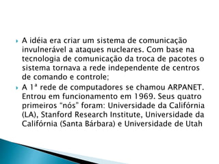  A idéia era criar um sistema de comunicação
invulnerável a ataques nucleares. Com base na
tecnologia de comunicação da troca de pacotes o
sistema tornava a rede independente de centros
de comando e controle;
 A 1ª rede de computadores se chamou ARPANET.
Entrou em funcionamento em 1969. Seus quatro
primeiros “nós” foram: Universidade da Califórnia
(LA), Stanford Research Institute, Universidade da
Califórnia (Santa Bárbara) e Universidade de Utah
 