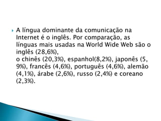  A língua dominante da comunicação na
Internet é o inglês. Por comparação, as
línguas mais usadas na World Wide Web são o
inglês (28,6%),
o chinês (20,3%), espanhol(8,2%), japonês (5,
9%), francês (4,6%), português (4,6%), alemão
(4,1%), árabe (2,6%), russo (2,4%) e coreano
(2,3%).
 