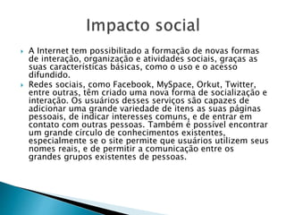  A Internet tem possibilitado a formação de novas formas
de interação, organização e atividades sociais, graças as
suas características básicas, como o uso e o acesso
difundido.
 Redes sociais, como Facebook, MySpace, Orkut, Twitter,
entre outras, têm criado uma nova forma de socialização e
interação. Os usuários desses serviços são capazes de
adicionar uma grande variedade de itens as suas páginas
pessoais, de indicar interesses comuns, e de entrar em
contato com outras pessoas. Também é possível encontrar
um grande círculo de conhecimentos existentes,
especialmente se o site permite que usuários utilizem seus
nomes reais, e de permitir a comunicação entre os
grandes grupos existentes de pessoas.
 