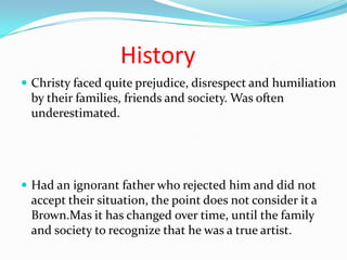 History
 Christy faced quite prejudice, disrespect and humiliation
by their families, friends and society. Was often
underestimated.
 Had an ignorant father who rejected him and did not
accept their situation, the point does not consider it a
Brown.Mas it has changed over time, until the family
and society to recognize that he was a true artist.
 