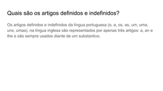 Quais são os artigos definidos e indefinidos?
Os artigos definidos e indefinidos da língua portuguesa (o, a, os, as, um, uma,
uns, umas), na língua inglesa são representados por apenas três artigos: a, an e
the e são sempre usados diante de um substantivo.
 