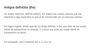 Antigos definidos (the)
Os artigos definidos (definite articles, em inglês) são usados sempre que nos
referimos a algo específico ou que já foi mencionado em um discurso anterior.
Na língua inglesa, existe apenas um artigo definido, o the, que além de ser usado
diante de substantivos no singular, é o único que pode ser usado diante de
substantivos no plural.
Em português, ele é traduzido por o, a, os e as.
 