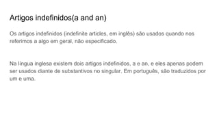 Artigos indefinidos(a and an)
Os artigos indefinidos (indefinite articles, em inglês) são usados quando nos
referimos a algo em geral, não especificado.
Na língua inglesa existem dois artigos indefinidos, a e an, e eles apenas podem
ser usados diante de substantivos no singular. Em português, são traduzidos por
um e uma.
 