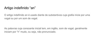 Artigo indefinido “an”
O artigo indefinido an é usado diante de substantivos cuja grafia inicie por uma
vogal ou por um som de vogal.
As palavras cuja consoante inicial tem, em inglês, som de vogal, geralmente
iniciam por “h” mudo, ou seja, não pronunciado.
 