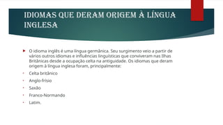IDIOMAS QUE DERAM ORIGEM À LÍNGUA
INGLESA
 O idioma inglês é uma língua germânica. Seu surgimento veio a partir de
vários outros idiomas e influências linguísticas que conviveram nas Ilhas
Britânicas desde a ocupação celta na antiguidade. Os idiomas que deram
origem à língua inglesa foram, principalmente:
• Celta britânico
• Anglo-frísio
• Saxão
• Franco-Normando
• Latim.
 