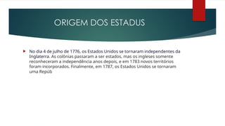 ORIGEM DOS ESTADUS
 No dia 4 de julho de 1776, os Estados Unidos se tornaram independentes da
Inglaterra. As colônias passaram a ser estados, mas os ingleses somente
reconheceram a independência anos depois, e em 1783 novos territórios
foram incorporados. Finalmente, em 1787, os Estados Unidos se tornaram
uma Repúb
 