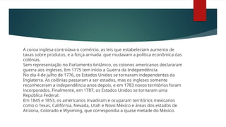 A coroa inglesa controlava o comércio, as leis que estabeleciam aumento de
taxas sobre produtos, e a força armada. que mudavam a política econômica das
colônias.
Sem representação no Parlamento britânico, os colonos americanos declararam
guerra aos ingleses. Em 1775 tem início a Guerra da Independência.
No dia 4 de julho de 1776, os Estados Unidos se tornaram independentes da
Inglaterra. As colônias passaram a ser estados, mas os ingleses somente
reconheceram a independência anos depois, e em 1783 novos territórios foram
incorporados. Finalmente, em 1787, os Estados Unidos se tornaram uma
República Federal.
Em 1845 e 1853, os americanos invadiram e ocuparam territórios mexicanos
como o Texas, Califórnia, Nevada, Utah e Novo México e áreas dos estados de
Arizona, Colorado e Wyoming, que correspondia a quase metade do México.
 