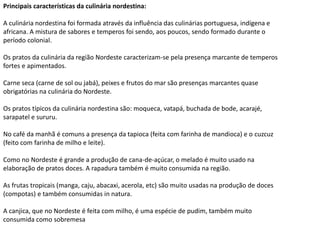 Principais características da culinária nordestina:
A culinária nordestina foi formada através da influência das culinárias portuguesa, indígena e
africana. A mistura de sabores e temperos foi sendo, aos poucos, sendo formado durante o
período colonial.
Os pratos da culinária da região Nordeste caracterizam-se pela presença marcante de temperos
fortes e apimentados.
Carne seca (carne de sol ou jabá), peixes e frutos do mar são presenças marcantes quase
obrigatórias na culinária do Nordeste.
Os pratos típicos da culinária nordestina são: moqueca, vatapá, buchada de bode, acarajé,
sarapatel e sururu.
No café da manhã é comuns a presença da tapioca (feita com farinha de mandioca) e o cuzcuz
(feito com farinha de milho e leite).
Como no Nordeste é grande a produção de cana-de-açúcar, o melado é muito usado na
elaboração de pratos doces. A rapadura também é muito consumida na região.
As frutas tropicais (manga, caju, abacaxi, acerola, etc) são muito usadas na produção de doces
(compotas) e também consumidas in natura.
A canjica, que no Nordeste é feita com milho, é uma espécie de pudim, também muito
consumida como sobremesa
 