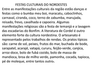 FESTAS CULTURAIS DO NORDESTES
Entre as manifestações culturais da região estão danças e
festas como o bumba meu boi, maracatu, caboclinhos,
carnaval, ciranda, coco, terno de zabumba, marujada,
reisado, frevo, cavalhada e capoeira. Algumas
manifestações religiosas são a festa de Iemanjá e a lavagem
das escadarias do Bonfim. A literatura de Cordel é outro
elemento forte da cultura nordestina. O artesanato é
representado pelos trabalhos de rendas. Os pratos típicos
são: carne de sol, peixes, frutos do mar, buchada de bode,
sarapatel, acarajé, vatapá, cururu, feijão-verde, canjica,
arroz-doce, bolo de fubá cozido, bolo de massa de
mandioca, broa de milho verde, pamonha, cocada, tapioca,
pé de moleque, entre tantos outros.
 