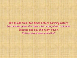 We should think ten times before harming nature(Nós devemos pensar dez vezes antes de prejudicar a natureza)Because one day she might revolt(Pois um dia ela pode se revoltar)