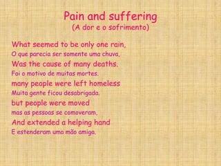 Pain and suffering(A dor e o sofrimento)What seemed to be only one rain,O que parecia ser somente uma chuva,Was the cause of many deaths.Foi o motivo de muitas mortes.many people were left homelessMuitagenteficoudesabrigada.but people were movedmas as pessoas se comoveram,And extended a helping handE estenderam uma mão amiga.