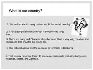 1. It’s an important country that we would like to visit one day.
2. It has a temperate climate which is conducive to large
fires.
3. There are many surf Championships because it has a very long coastline and
its location that provides big waves too.
4. The national capital and the centre of government is Canberra.
5. That country has more than 140 species of marsupials, including kangaroos,
wallabies, koalas, and wombats.
What is our country?
 