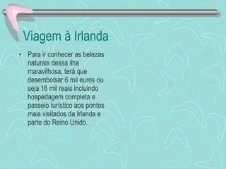 Viagem à Irlanda Para ir conhecer as belezas naturais dessa ilha maravilhosa, terá que desembolsar 6 mil euros ou seja 16 mil reais incluindo hospedagem completa e passeio turístico aos pontos mais visitados da Irlanda e parte do Reino Unido. 