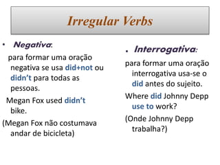 Irregular Verbs
• Negativa:
para formar uma oração
negativa se usa did+not ou
didn’t para todas as
pessoas.
Megan Fox used didn’t
bike.
(Megan Fox não costumava
andar de bicicleta)
. Interrogativa:
para formar uma oração
interrogativa usa-se o
did antes do sujeito.
Where did Johnny Depp
use to work?
(Onde Johnny Depp
trabalha?)
 
