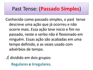 Past Tense: (Passado Simples)
Conhecido como passado simples, o past tense
descreve uma ação que já ocorreu e não
ocorre mais. Essa ação teve inicio e fim no
passado, neste o verbo não é flexionado em
ninguém. Essas ação são acabadas em uma
tempo definido, e as vezes usado com
advérbios de tempo.
.É dividido em dois grupos:
Regulares e Irregulares.
 