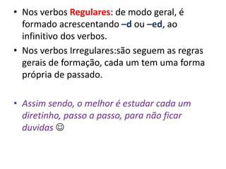 • Nos verbos Regulares: de modo geral, é
formado acrescentando –d ou –ed, ao
infinitivo dos verbos.
• Nos verbos Irregulares:são seguem as regras
gerais de formação, cada um tem uma forma
própria de passado.
• Assim sendo, o melhor é estudar cada um
diretinho, passo a passo, para não ficar
duvidas 
 