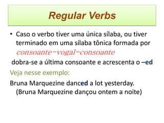 Regular Verbs
• Caso o verbo tiver uma única sílaba, ou tiver
terminado em uma sílaba tônica formada por
consoante-vogal-consoante
dobra-se a última consoante e acrescenta o –ed
Veja nesse exemplo:
Bruna Marquezine danced a lot yesterday.
(Bruna Marquezine dançou ontem a noite)
 