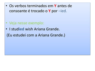 • Os verbos terminados em Y antes de
consoante é trocado o Y por –ied.
• Veja nesse exemplo:
• I studied wish Ariana Grande.
(Eu estudei com a Ariana Grande.)
 