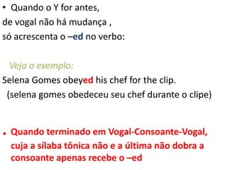 • Quando o Y for antes,
de vogal não há mudança ,
só acrescenta o –ed no verbo:
Veja o exemplo:
Selena Gomes obeyed his chef for the clip.
(selena gomes obedeceu seu chef durante o clipe)
. Quando terminado em Vogal-Consoante-Vogal,
cuja a sílaba tônica não e a última não dobra a
consoante apenas recebe o –ed
 