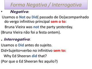 Forma Negativa / Interrogativa
• Negativa:
Usamos o Not ou Did( passado de Do)acompanhado
do vergo infinitivo principal sem o to:
Bruna Vieira was not the party yesterday.
(Bruna Vieira não foi a festa ontem).
. Interrogativa:
Usamos o Did antes do sujeito.
Did+Sujeito+verbo no infinitivo sem to:
Why Ed Sheeran did that?
(Por que o Ed Sheeran fez aquilo?)
 