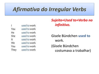 Afirmativa do Irregular Verbs
Sujeito+Used to+Verbo no
infinitivo.
Gisele Bündchen used to
work.
(Gisele Bündchen
costumava a trabalhar)
 