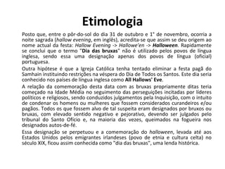 Etimologia Posto que, entre o pôr-do-sol do dia 31 de outubro e 1° de novembro, ocorria a noite sagrada ( hallow evening , em inglês), acredita-se que assim se deu origem ao nome actual da festa:  Hallow Evening  ->  Hallowe'en  ->  Halloween . Rapidamente se conclui que o termo " Dia das bruxas " não é utilizado pelos povos de língua inglesa, sendo essa uma designação apenas dos povos de língua (oficial) portuguesa. Outra hipótese é que a Igreja Católica tenha tentado eliminar a festa pagã do Samhain instituindo restrições na véspera do Dia de Todos os Santos. Este dia seria conhecido nos países de língua inglesa como  All Hallows' Eve . A relação da comemoração desta data com as bruxas propriamente ditas teria começado na Idade Média no seguimento das perseguições incitadas por líderes políticos e religiosos, sendo conduzidos julgamentos pela Inquisição, com o intuito de condenar os homens ou mulheres que fossem considerados curandeiros e/ou pagãos. Todos os que fossem alvo de tal suspeita eram designados por bruxos ou bruxas, com elevado sentido negativo e pejorativo, devendo ser julgados pelo tribunal do Santo Ofício e, na maioria das vezes, queimados na fogueira nos designados autos-de-fé. Essa designação se perpetuou e a comemoração do  halloween , levada até aos Estados Unidos pelos emigrantes irlandeses (povo de etnia e cultura celta) no século XIX, ficou assim conhecida como "dia das bruxas", uma lenda histórica. 