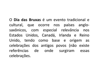 O  Dia das Bruxas  é um evento tradicional e cultural, que ocorre nos países anglo-saxônicos, com especial relevância nos Estados Unidos, Canadá, Irlanda e Reino Unido, tendo como base e origem as celebrações dos antigos povos (não existe referências de onde surgiram essas celebrações. 