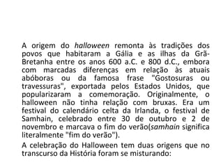 A origem do  halloween  remonta às tradições dos povos que habitaram a Gália e as ilhas da Grã-Bretanha entre os anos 600 a.C. e 800 d.C., embora com marcadas diferenças em relação às atuais abóboras ou da famosa frase "Gostosuras ou travessuras", exportada pelos Estados Unidos, que popularizaram a comemoração. Originalmente, o halloween não tinha relação com bruxas. Era um festival do calendário celta da Irlanda, o festival de Samhain, celebrado entre 30 de outubro e 2 de novembro e marcava o fim do verão( samhain  significa literalmente "fim do verão"). A celebração do Halloween tem duas origens que no transcurso da História foram se misturando: 